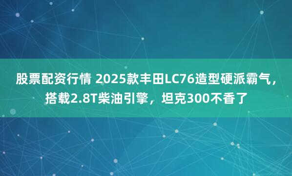 股票配资行情 2025款丰田LC76造型硬派霸气，搭载2.8T柴油引擎，坦克300不香了