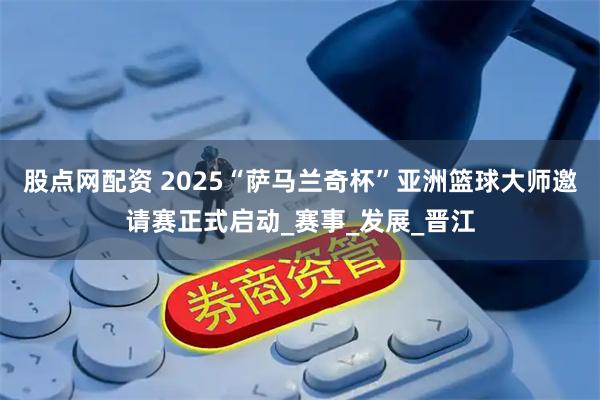 股点网配资 2025“萨马兰奇杯”亚洲篮球大师邀请赛正式启动_赛事_发展_晋江