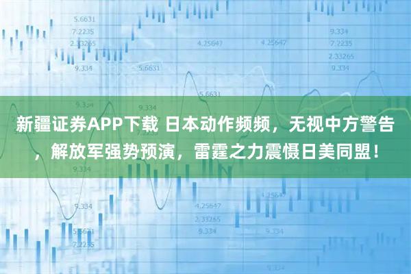 新疆证券APP下载 日本动作频频，无视中方警告，解放军强势预演，雷霆之力震慑日美同盟！