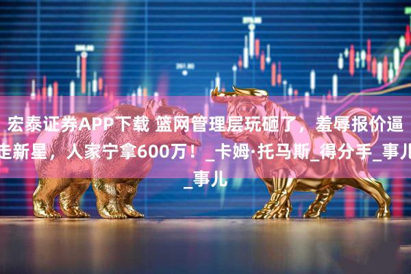 宏泰证券APP下载 篮网管理层玩砸了，羞辱报价逼走新星，人家宁拿600万！_卡姆·托马斯_得分手_事儿