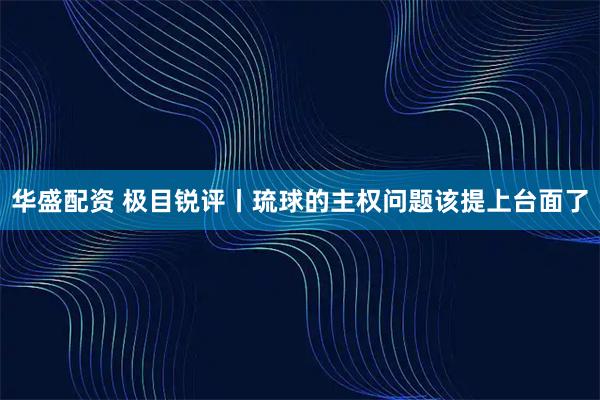 华盛配资 极目锐评丨琉球的主权问题该提上台面了