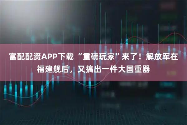 富配配资APP下载 “重磅玩家”来了！解放军在福建舰后，又搞出一件大国重器