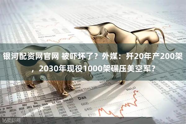 银河配资网官网 被吓坏了？外媒：歼20年产200架，2030年现役1000架碾压美空军？