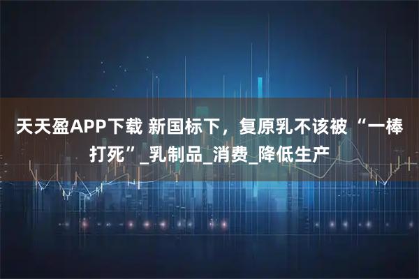 天天盈APP下载 新国标下，复原乳不该被 “一棒打死”_乳制品_消费_降低生产