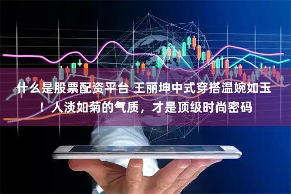 什么是股票配资平台 王丽坤中式穿搭温婉如玉 ！人淡如菊的气质，才是顶级时尚密码