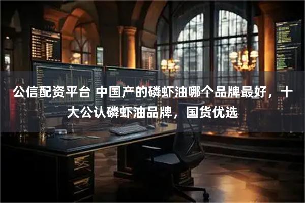 公信配资平台 中国产的磷虾油哪个品牌最好，十大公认磷虾油品牌，国货优选