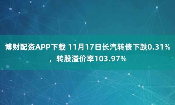 博财配资APP下载 11月17日长汽转债下跌0.31%，转股溢价率103.97%