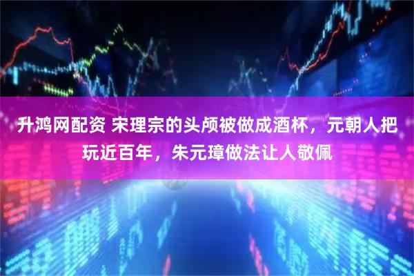 升鸿网配资 宋理宗的头颅被做成酒杯，元朝人把玩近百年，朱元璋做法让人敬佩