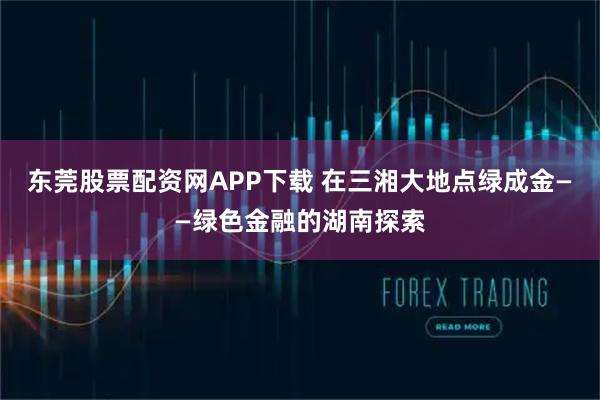 东莞股票配资网APP下载 在三湘大地点绿成金——绿色金融的湖南探索
