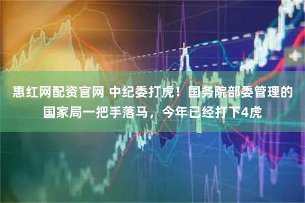 惠红网配资官网 中纪委打虎！国务院部委管理的国家局一把手落马，今年已经打下4虎