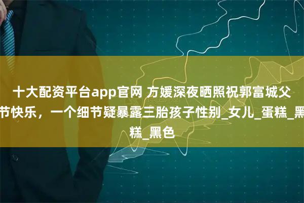 十大配资平台app官网 方媛深夜晒照祝郭富城父亲节快乐，一个细节疑暴露三胎孩子性别_女儿_蛋糕_黑色
