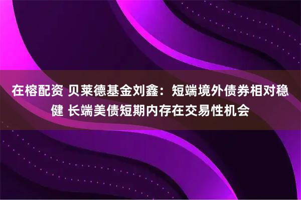 在榕配资 贝莱德基金刘鑫：短端境外债券相对稳健 长端美债短期内存在交易性机会