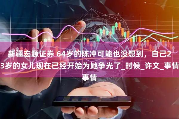 新疆宏源证券 64岁的陈冲可能也没想到,自己23岁的女儿现在已经开始为她争光了_时候_许文_事情