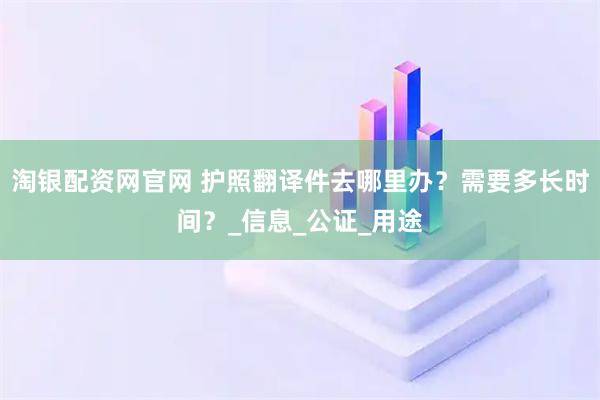 淘银配资网官网 护照翻译件去哪里办?需要多长时间?_信息_公证_用途