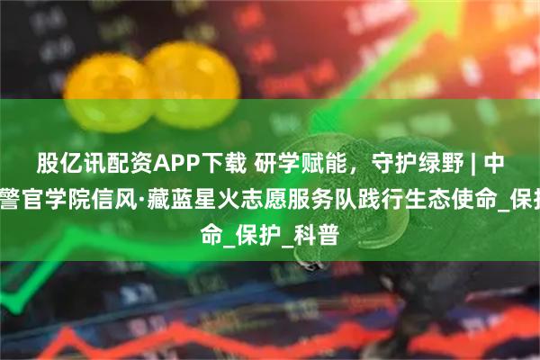 股亿讯配资APP下载 研学赋能，守护绿野 | 中央司法警官学院信风·藏蓝星火志愿服务队践行生态使命_保护_科普