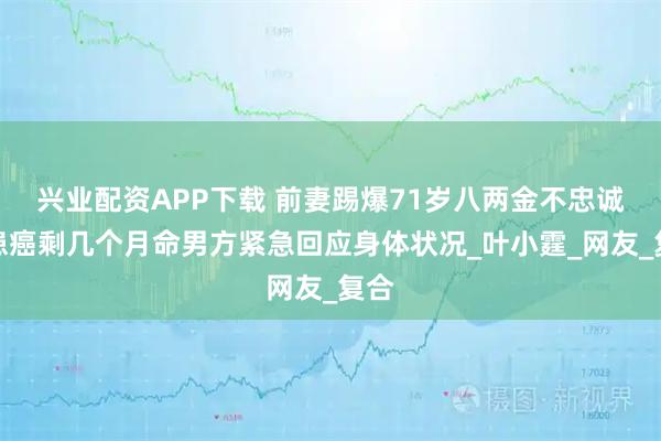 兴业配资APP下载 前妻踢爆71岁八两金不忠诚兼患癌剩几个月命男方紧急回应身体状况_叶小霆_网友_复合