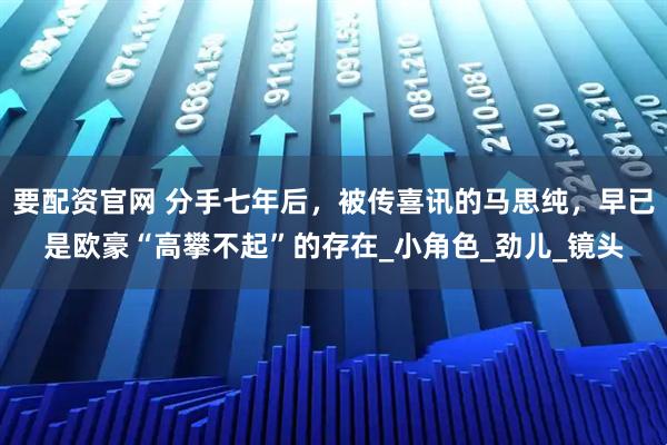 要配资官网 分手七年后，被传喜讯的马思纯，早已是欧豪“高攀不起”的存在_小角色_劲儿_镜头