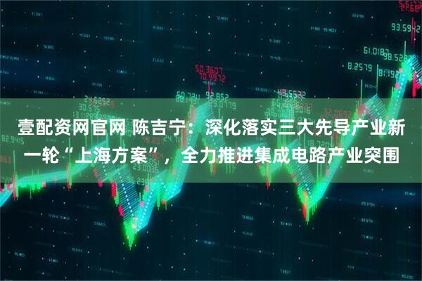 壹配资网官网 陈吉宁:深化落实三大先导产业新一轮“上海方案”,全力推进集成电路产业突围