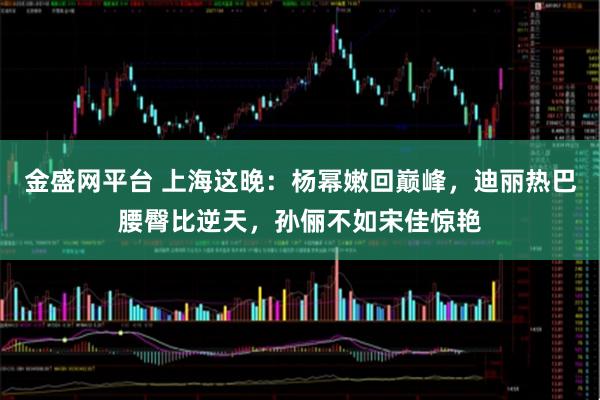 金盛网平台 上海这晚：杨幂嫩回巅峰，迪丽热巴腰臀比逆天，孙俪不如宋佳惊艳