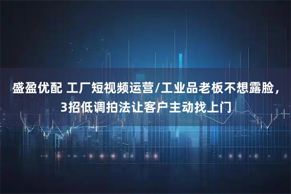 盛盈优配 工厂短视频运营/工业品老板不想露脸，3招低调拍法让客户主动找上门