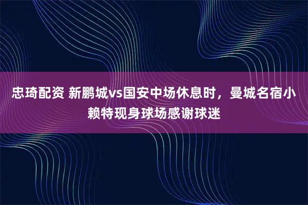 忠琦配资 新鹏城vs国安中场休息时，曼城名宿小赖特现身球场感谢球迷